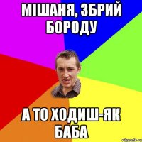 Мішаня, збрий бороду а то ходиш-як баба