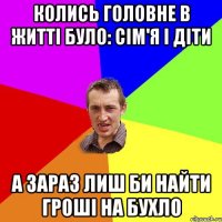 колись головне в житті було: сім'я і діти а зараз лиш би найти гроші на бухло