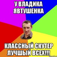 У Владика Явтушенка классный скутер лучшый всех!!!