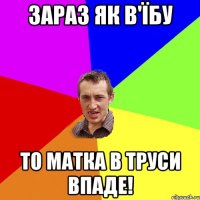 зараз як в'їбу то матка в труси впаде!