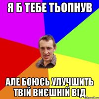 Я б тебе тьопнув але боюсь улучшить твій внєшній від