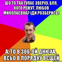 шо то так гупає зверху, бля, кого режут, любов миколаєвна? іди розберись! а, то в 306-ой днюха, всьо в порядку вєщей