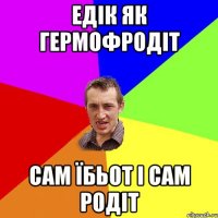 Едік як гермофродіт сам їбьот і сам родіт