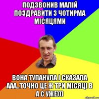 ПОДЗВОНИВ МАЛІЙ ПОЗДРАВИТИ З ЧОТИРМА МІСЯЦЯМИ ВОНА ТУПАНУЛА І СКАЗАЛА ААА..ТОЧНО ЦЕ Ж ТРИ МІСЯЦІ В А С УЖЕ)))