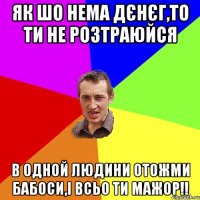 як шо нема дєнєг,то ти не розтраюйся в одной людини отожми бабоси,і всьо ти мажор!!