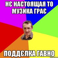 нє настоящая то музика грає поддєлка гавно