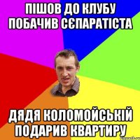 Пішов до клубу побачив сєпаратіста Дядя Коломойській подарив квартиру