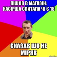 Пішов в магазін: Касірша спитала чі є 18 Сказав шо не міряв