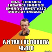 любвь - це коли Валера вийобується і вийобується. вийобується і вийобується.все вийобується і вийобується а я так і не поняла чього