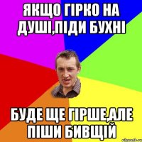 Якщо гірко на душі,піди бухні Буде ще гірше,але піши бивщій