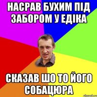 Насрав бухим під забором у Едіка Сказав шо то його собацюра