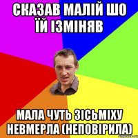 сказав малій шо їй ізміняв мала чуть зісьміху невмерла (неповірила)