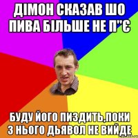 Дімон сказав шо пива більше не п"є буду його пиздить,поки з нього дьявол не вийде