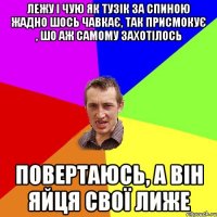 лежу і чую як тузік за спиною жадно шось чавкає, так присмокує , шо аж самому захотілось повертаюсь, а він яйця свої лиже