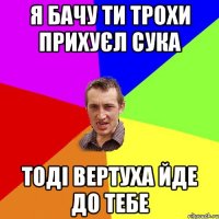 Я БАЧУ ТИ ТРОХИ ПРИХУЄЛ СУКА ТОДІ ВЕРТУХА ЙДЕ ДО ТЕБЕ