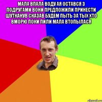 Мала впала воду ая остався з подругами вони предложили принести шутканув сказав будем пыть за тых хто вморю поки пили мала втопылася 