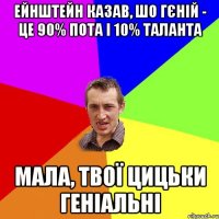 ейнштейн казав, шо гєній - це 90% пота і 10% таланта мала, твої цицьки геніальні