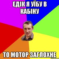 Едік я уїбу в кабіну то мотор заглохне