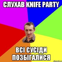 слухав Knife Party Всі сусіди позбігалися