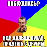 Набухалась? Иди дальше бухай, придёшь с другим