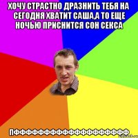 хочу страстно дразнить тебя на сегодня Хватит Саша,а то еще ночью приснится сон сексА Пффффффффффффффффффф