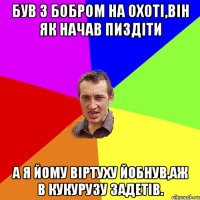 був з бобром на охоті,він як начав пиздіти а я йому віртуху йобнув,аж в кукурузу задетів.