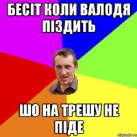 Бесіт коли Валодя піздить шо на трешу не піде