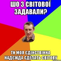 Шо з Світової задавали? Ти моя єдінствінна надєжда сделать світову