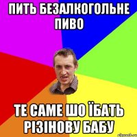 Пить безалкогольне пиво Те саме шо їбать різінову бабу