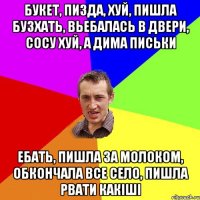 Букет, пизда, хуй, пишла бузхать, вьебалась в двери, сосу хуй, а дима письки ебать, пишла за молоком, обкончала все село, пишла рвати какіші