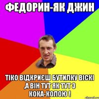 Федорин-як джин тіко відкриєш бутилку Віскі ,а він тут як тут з кока-колою !