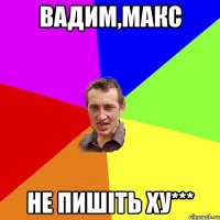 Вадим,Макс не пишіть Ху***