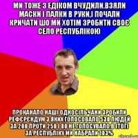 Ми тоже з едіком вчудили.взяли маски і палки в руки,і почали кричати шо ми хотім зробити своє село республікою Проканало наші односільчани зробили рефєрєндум з яких голосовало 530 людей за 200 проти 250 і 80 не голосувало.в ітогі за республіку ми набрали 103%