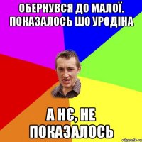 Обернувся до малої. Показалось шо уродіна А нє, не показалось