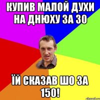 купив малой духи на днюху за 30 їй сказав шо за 150!