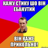 Кажу єтику шо він ебанутий він каже Прикольно!