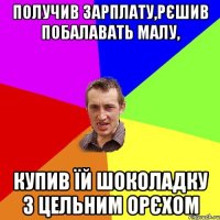 Получив зарплату,рєшив побалавать малу, купив їй шоколадку з цельним орєхом