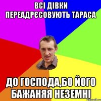 всі дівки переадрєсовують тараса до господа,бо його бажаняя неземні