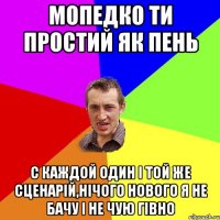 мопедко ти простий як пень с каждой один і той же сценарій,нічого нового я не бачу і не чую гівно