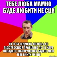 тебе люба мамко буде любити не сци ти ж на ведмежа похож а як підстроєшся правільно то і в клуб попадеш і накормлений будеш мені тебе вчити чи що