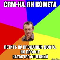 CRM-КА, ЯК КОМЕТА ЛЕТИТЬ НА ПРОДАКШН ДОВГО, НО ПРОФІТ КАТАСТРОФІЧЕСКИЙ