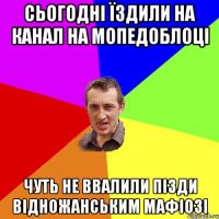 Сьогодні їздили на канал на мопедоблоці Чуть не ввалили пізди відножанським мафіозі