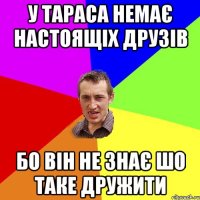 у тараса немає настоящіх друзів бо він не знає шо таке дружити