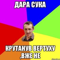 дара сука крутанув вертуху ,вже не