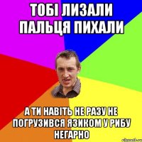 тобі лизали пальця пихали а ти навіть не разу не погрузився язиком у рибу негарно