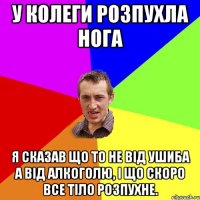 У колеги розпухла нога Я сказав що то не від ушиба а від алкоголю, і що скоро все тіло розпухне.