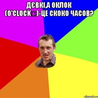 Дєвкі,а оклок (o'clock	)-це скоко часов? 