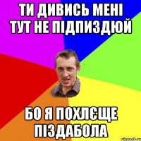 Ти дивись мені тут не підпиздюй Бо я похлєще піздабола