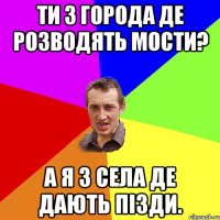 Ти з города де розводять мости? А я з села де дають пізди.