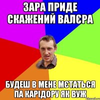 Зара приде скажений Валєра будеш в мене мєтаться па карідору як вуж